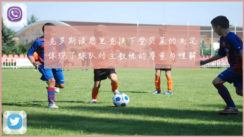 克罗斯谈恩里克换下登贝莱的决定体现了球队对主教练的尊重与理解