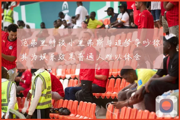 范弗里特谈小里弗斯与追梦争吵称其为娱乐效果普通人难以体会