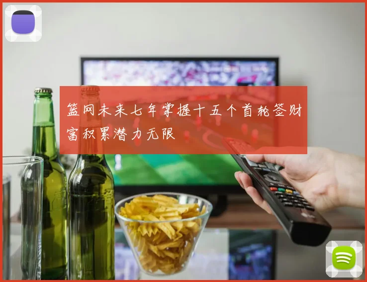 篮网未来七年掌握十五个首轮签财富积累潜力无限