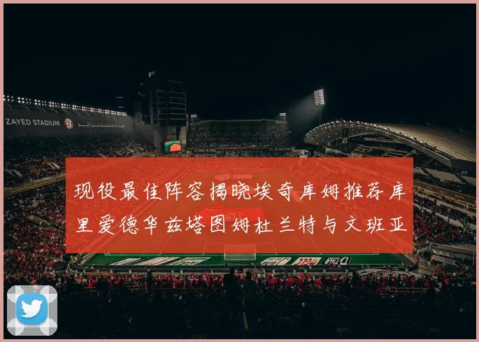 现役最佳阵容揭晓埃奇库姆推荐库里爱德华兹塔图姆杜兰特与文班亚马