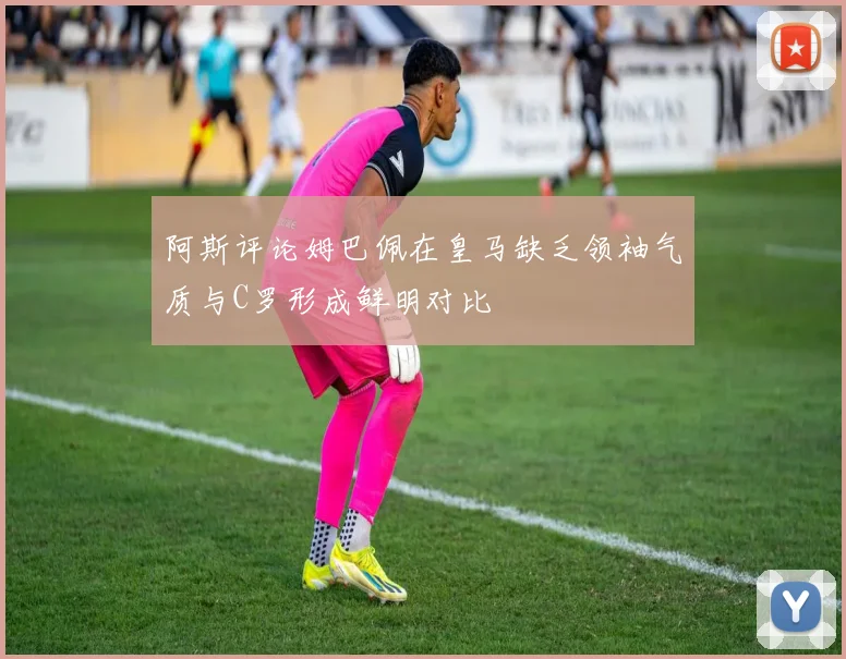 阿斯评论姆巴佩在皇马缺乏领袖气质与C罗形成鲜明对比