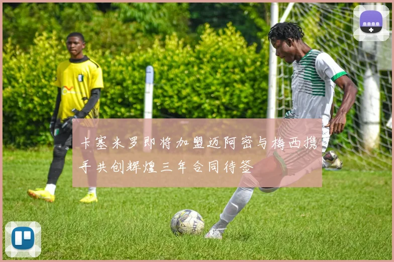 卡塞米罗即将加盟迈阿密与梅西携手共创辉煌三年合同待签