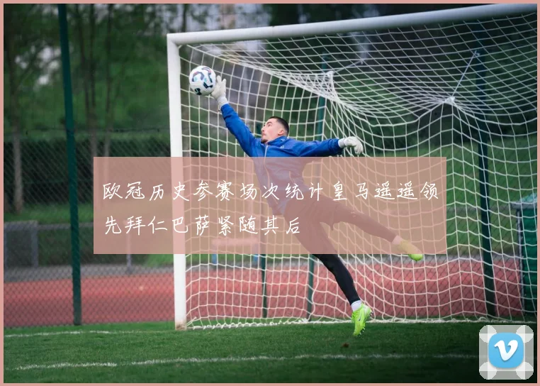 欧冠历史参赛场次统计皇马遥遥领先拜仁巴萨紧随其后