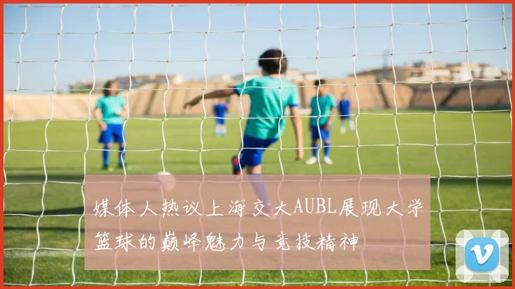 媒体人热议上海交大AUBL展现大学篮球的巅峰魅力与竞技精神