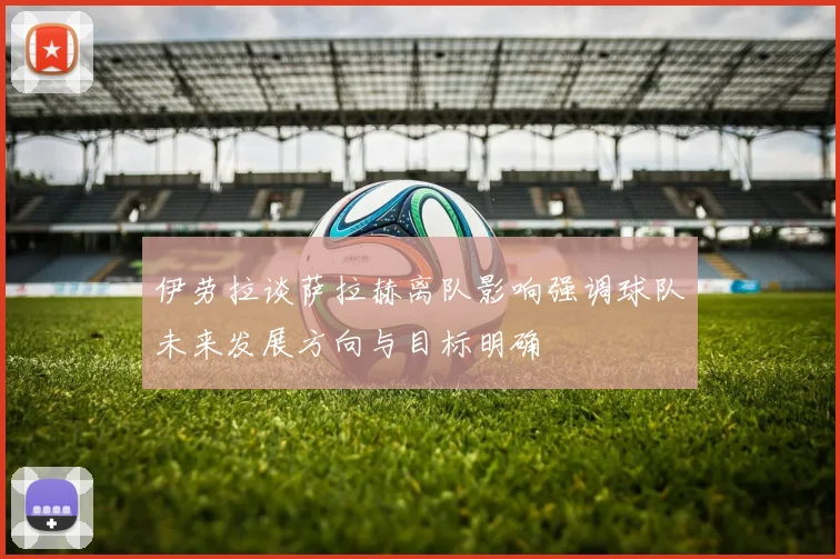 伊劳拉谈萨拉赫离队影响强调球队未来发展方向与目标明确