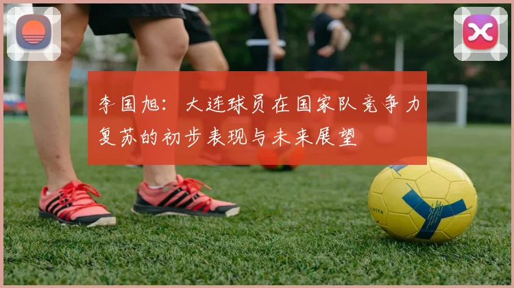 李国旭：大连球员在国家队竞争力复苏的初步表现与未来展望