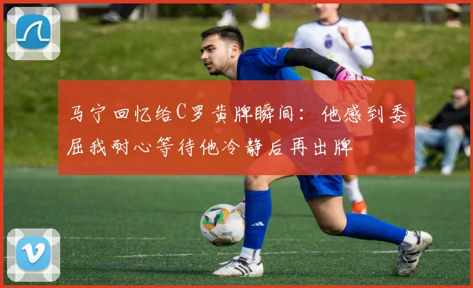 马宁回忆给C罗黄牌瞬间：他感到委屈我耐心等待他冷静后再出牌
