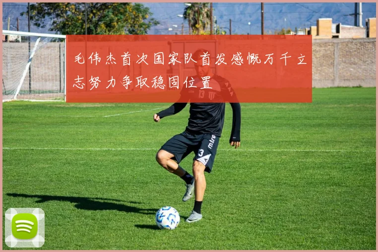 毛伟杰首次国家队首发感慨万千立志努力争取稳固位置