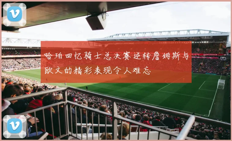 哈珀回忆骑士总决赛逆转詹姆斯与欧文的精彩表现令人难忘
