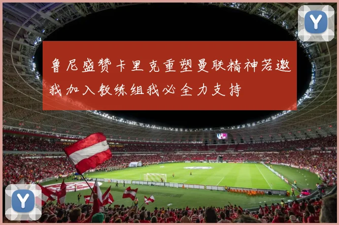 鲁尼盛赞卡里克重塑曼联精神若邀我加入教练组我必全力支持