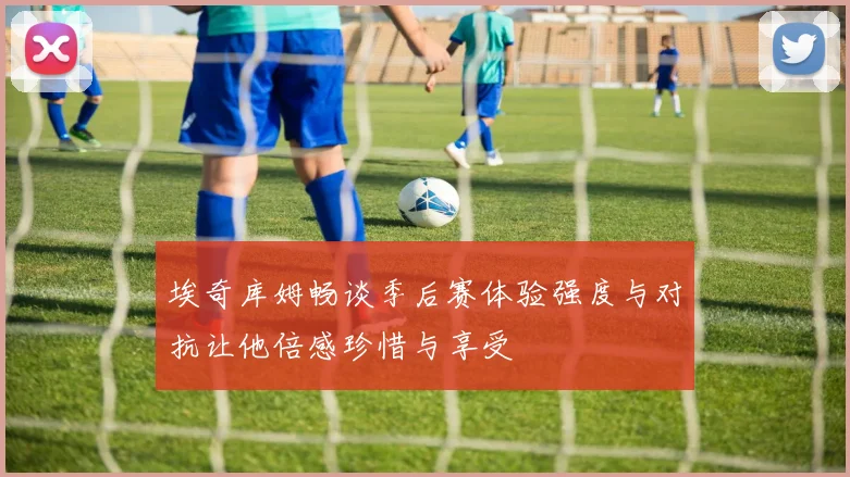 埃奇库姆畅谈季后赛体验强度与对抗让他倍感珍惜与享受
