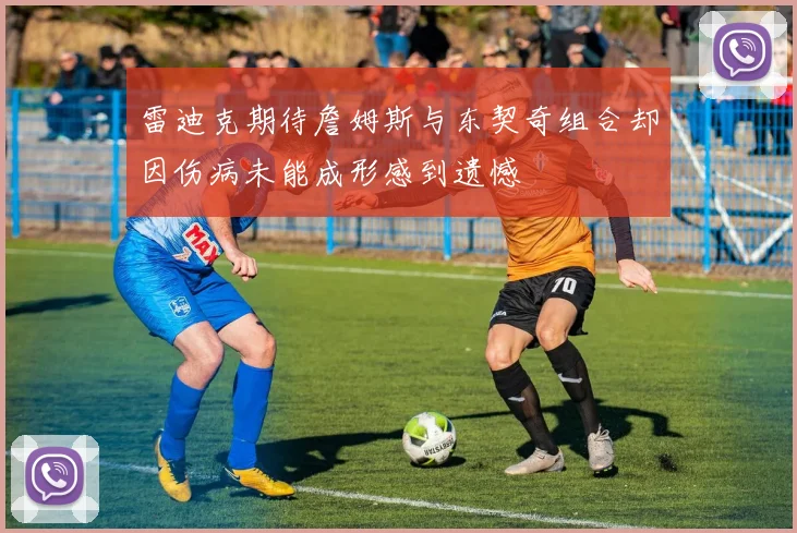 雷迪克期待詹姆斯与东契奇组合却因伤病未能成形感到遗憾
