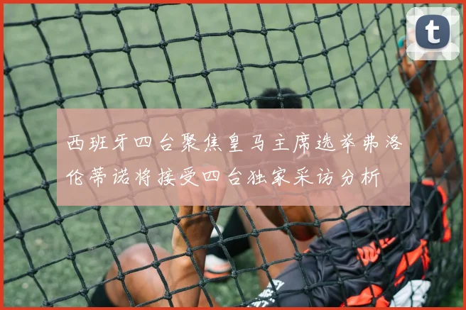 西班牙四台聚焦皇马主席选举弗洛伦蒂诺将接受四台独家采访分析