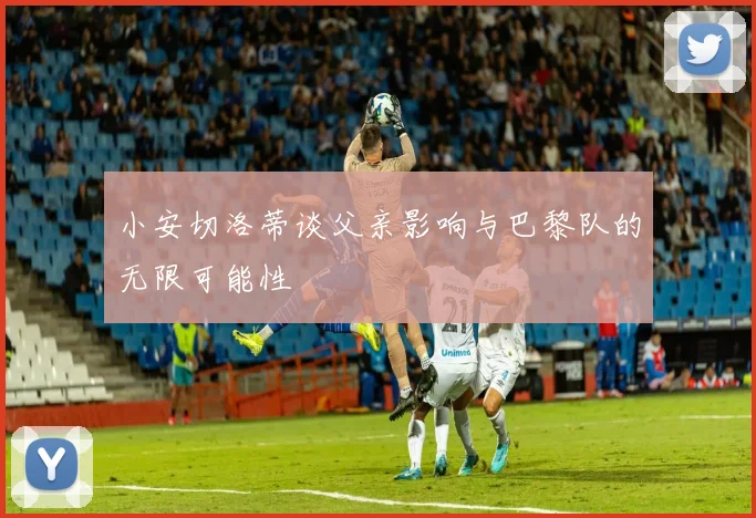 小安切洛蒂谈父亲影响与巴黎队的无限可能性