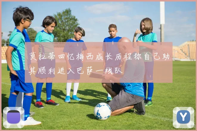 莫拉蒂回忆梅西成长历程称自己助其顺利进入巴萨一线队