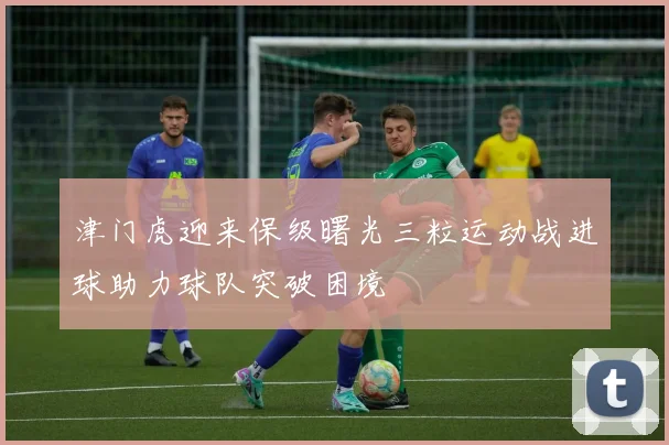 津门虎迎来保级曙光三粒运动战进球助力球队突破困境