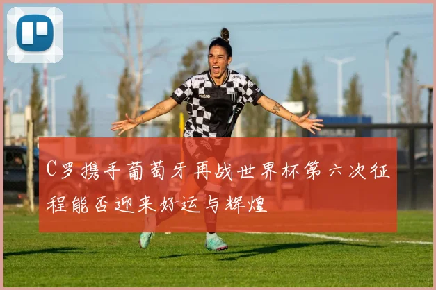 C罗携手葡萄牙再战世界杯第六次征程能否迎来好运与辉煌