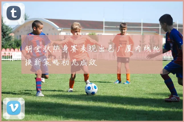 胡金秋热身赛表现出色广厦内线轮换新策略初见成效