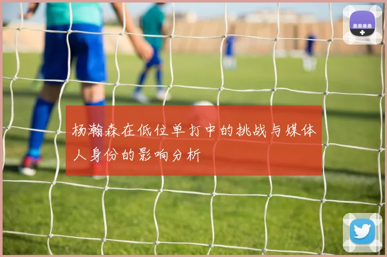 杨瀚森在低位单打中的挑战与媒体人身份的影响分析