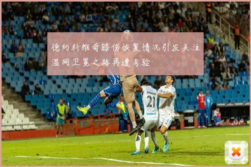 德约科维奇膝伤恢复情况引发关注温网卫冕之路再遭考验