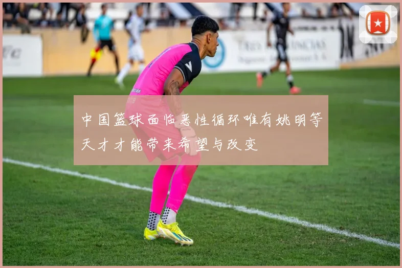 中国篮球面临恶性循环唯有姚明等天才才能带来希望与改变