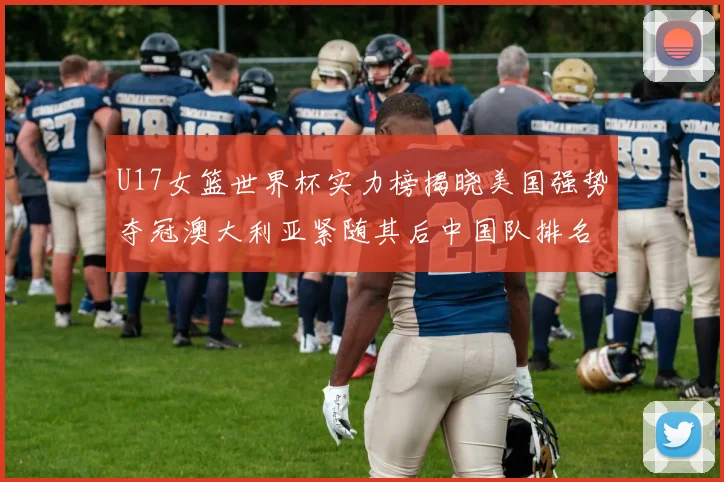 U17女篮世界杯实力榜揭晓美国强势夺冠澳大利亚紧随其后中国队排名第十
