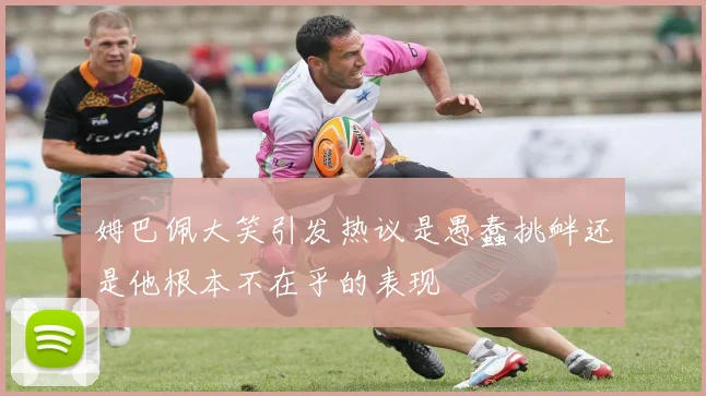 姆巴佩大笑引发热议是愚蠢挑衅还是他根本不在乎的表现