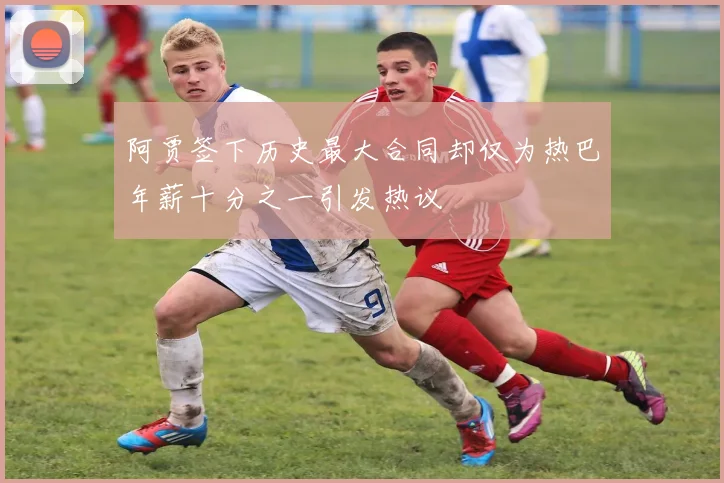 阿贾签下历史最大合同却仅为热巴年薪十分之一引发热议