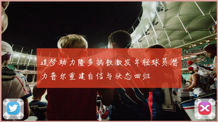 追梦助力隆多执教激发年轻球员潜力普尔重建自信与状态回归