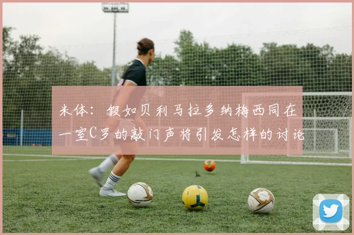 米体：假如贝利马拉多纳梅西同在一室C罗的敲门声将引发怎样的讨论