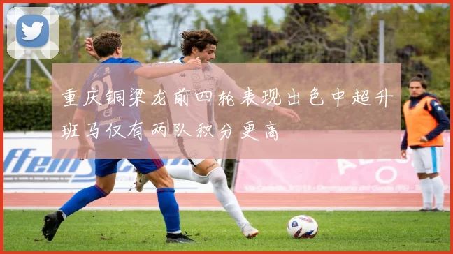 重庆铜梁龙前四轮表现出色中超升班马仅有两队积分更高