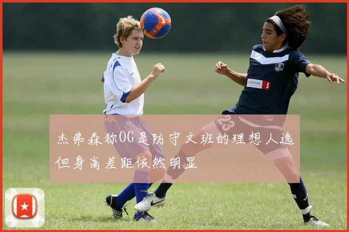 杰弗森称OG是防守文班的理想人选但身高差距依然明显